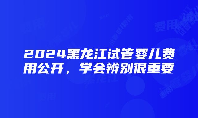 2024黑龙江试管婴儿费用公开，学会辨别很重要