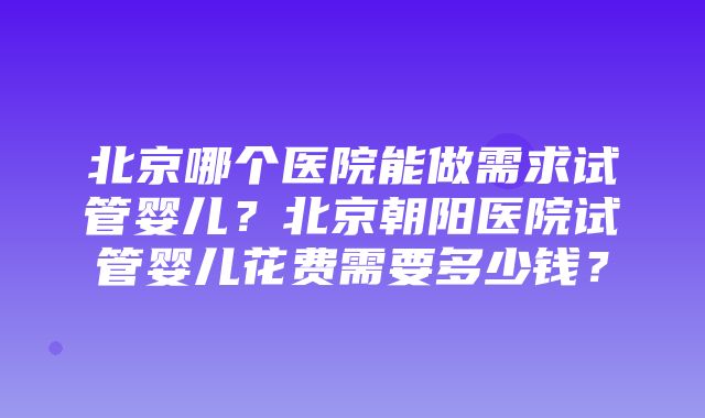 北京哪个医院能做需求试管婴儿？北京朝阳医院试管婴儿花费需要多少钱？