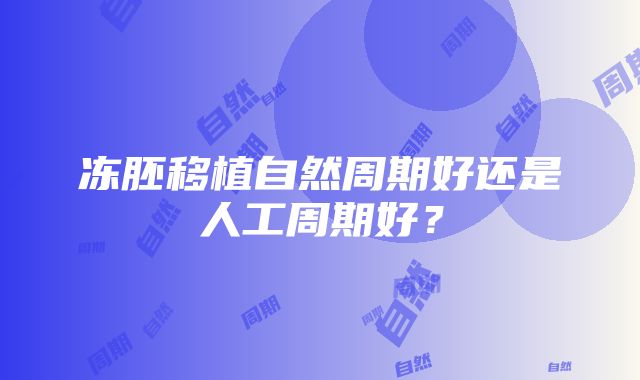 冻胚移植自然周期好还是人工周期好？