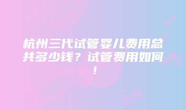 杭州三代试管婴儿费用总共多少钱？试管费用如何！