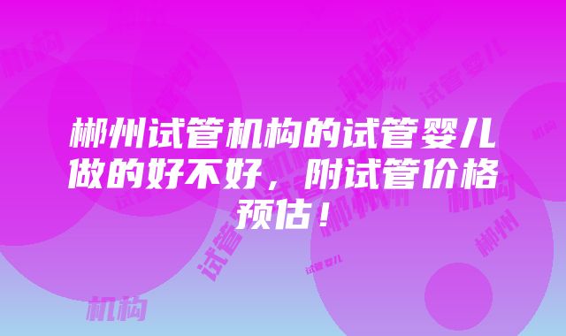 郴州试管机构的试管婴儿做的好不好，附试管价格预估！