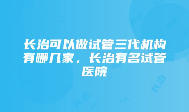 长治可以做试管三代机构有哪几家，长治有名试管医院