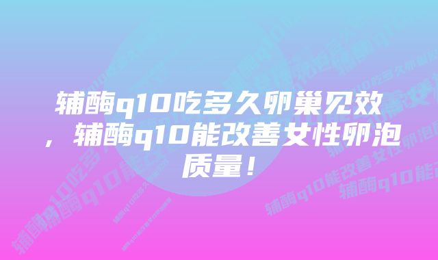 辅酶q10吃多久卵巢见效，辅酶q10能改善女性卵泡质量！