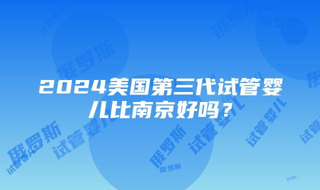 2024美国第三代试管婴儿比南京好吗？