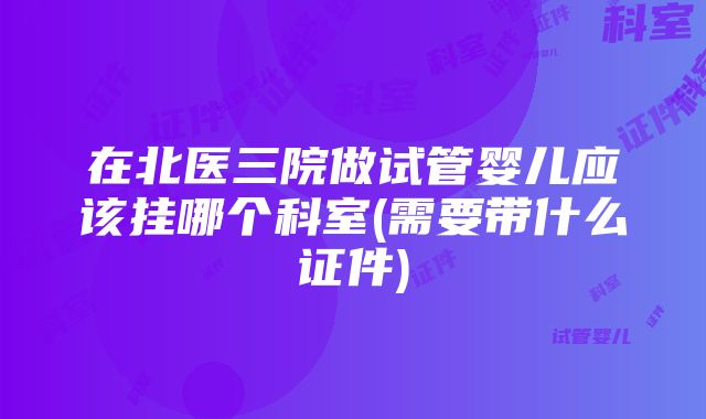 在北医三院做试管婴儿应该挂哪个科室(需要带什么证件)