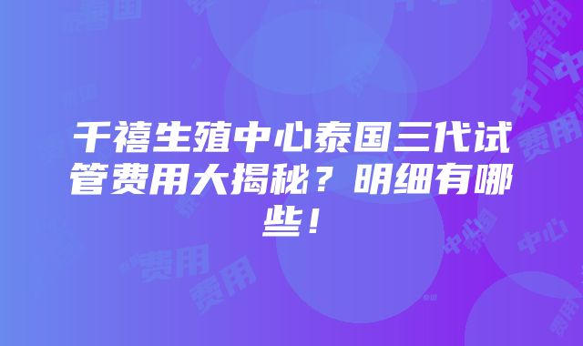 千禧生殖中心泰国三代试管费用大揭秘？明细有哪些！