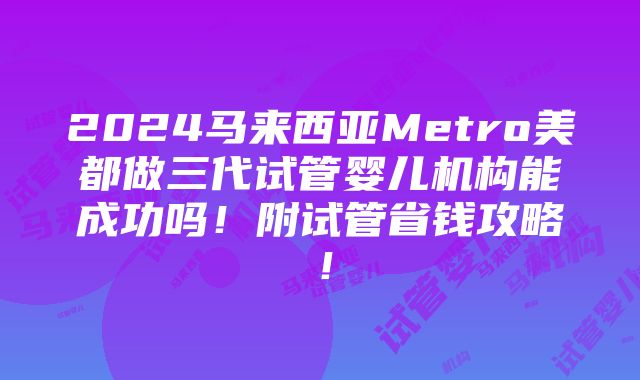 2024马来西亚Metro美都做三代试管婴儿机构能成功吗！附试管省钱攻略！