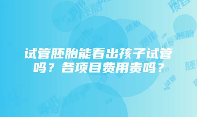 试管胚胎能看出孩子试管吗？各项目费用贵吗？