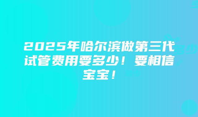 2025年哈尔滨做第三代试管费用要多少！要相信宝宝！