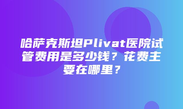 哈萨克斯坦Plivat医院试管费用是多少钱？花费主要在哪里？