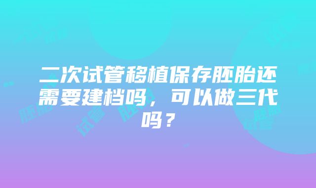 二次试管移植保存胚胎还需要建档吗，可以做三代吗？