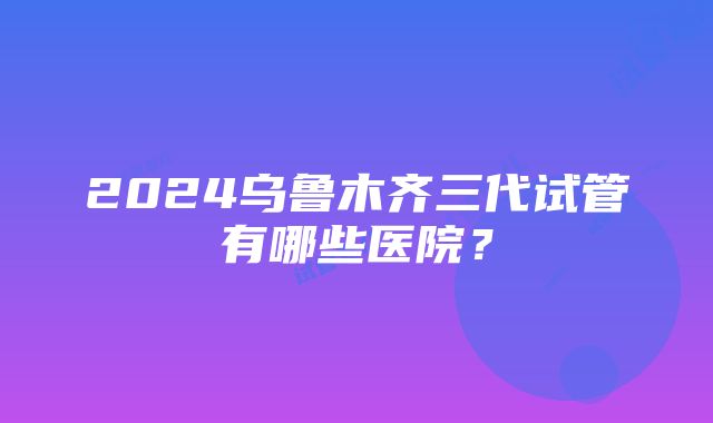 2024乌鲁木齐三代试管有哪些医院？