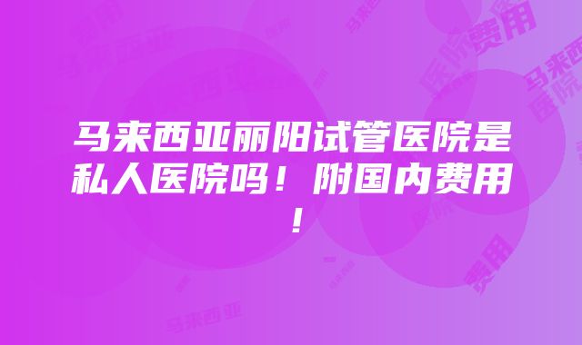 马来西亚丽阳试管医院是私人医院吗！附国内费用！