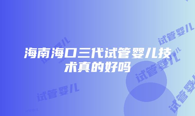 海南海口三代试管婴儿技术真的好吗