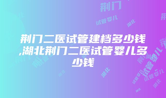 荆门二医试管建档多少钱,湖北荆门二医试管婴儿多少钱