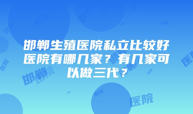 邯郸生殖医院私立比较好医院有哪几家？有几家可以做三代？