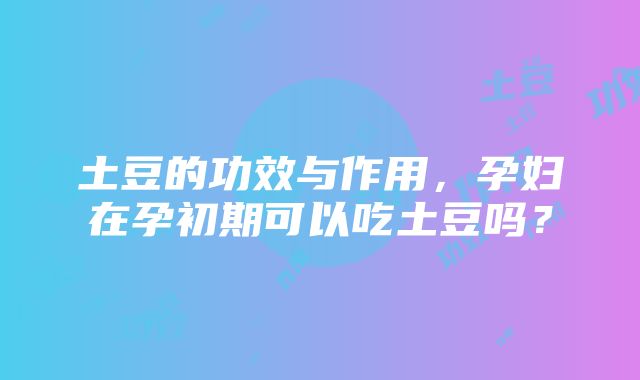 土豆的功效与作用，孕妇在孕初期可以吃土豆吗？