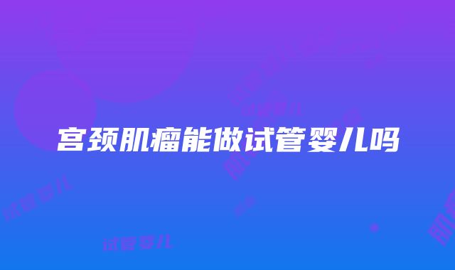 宫颈肌瘤能做试管婴儿吗