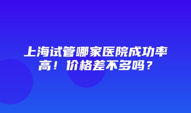 上海试管哪家医院成功率高！价格差不多吗？