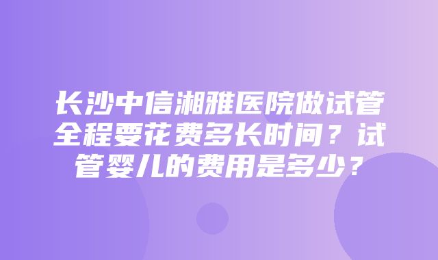 长沙中信湘雅医院做试管全程要花费多长时间？试管婴儿的费用是多少？