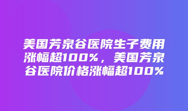 美国芳泉谷医院生子费用涨幅超100%，美国芳泉谷医院价格涨幅超100%