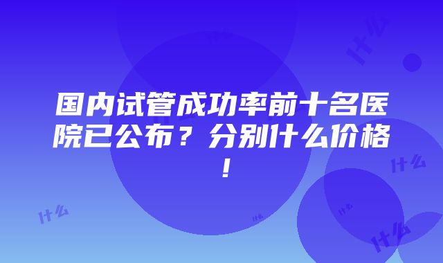 国内试管成功率前十名医院已公布？分别什么价格！