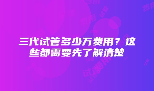 三代试管多少万费用？这些都需要先了解清楚