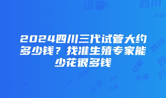 2024四川三代试管大约多少钱？找准生殖专家能少花很多钱