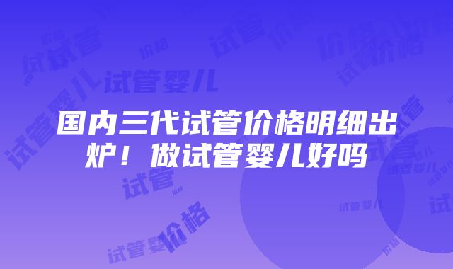 国内三代试管价格明细出炉！做试管婴儿好吗