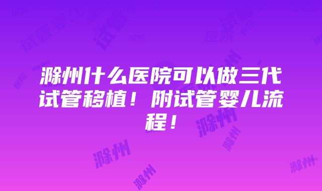 滁州什么医院可以做三代试管移植！附试管婴儿流程！