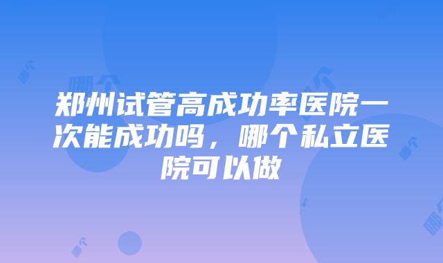 郑州试管高成功率医院一次能成功吗，哪个私立医院可以做