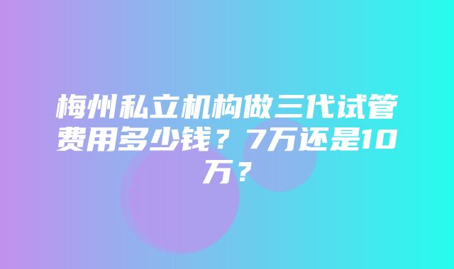 梅州私立机构做三代试管费用多少钱？7万还是10万？