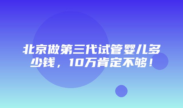 北京做第三代试管婴儿多少钱，10万肯定不够！