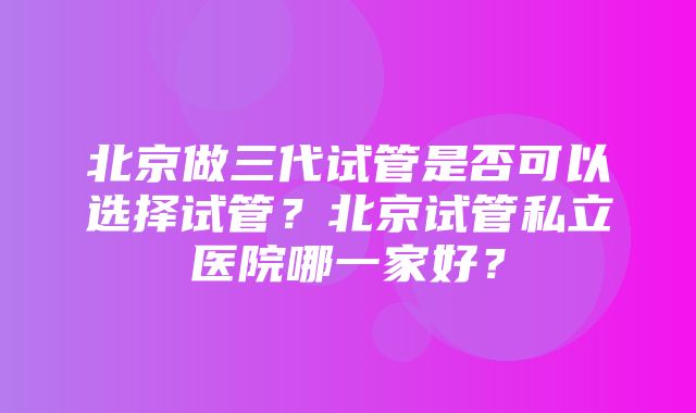 北京做三代试管是否可以选择试管？北京试管私立医院哪一家好？