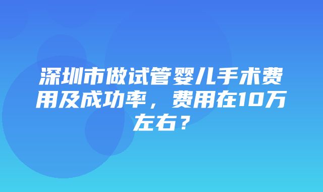 深圳市做试管婴儿手术费用及成功率，费用在10万左右？