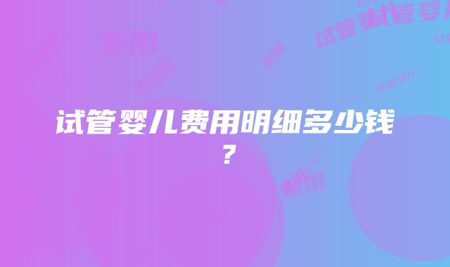 试管婴儿费用明细多少钱？