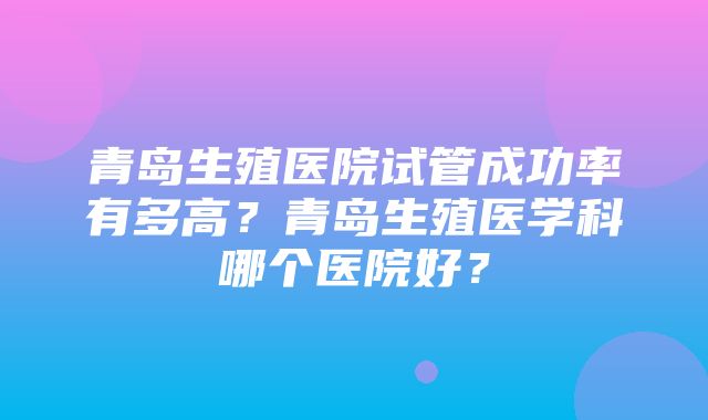 青岛生殖医院试管成功率有多高？青岛生殖医学科哪个医院好？