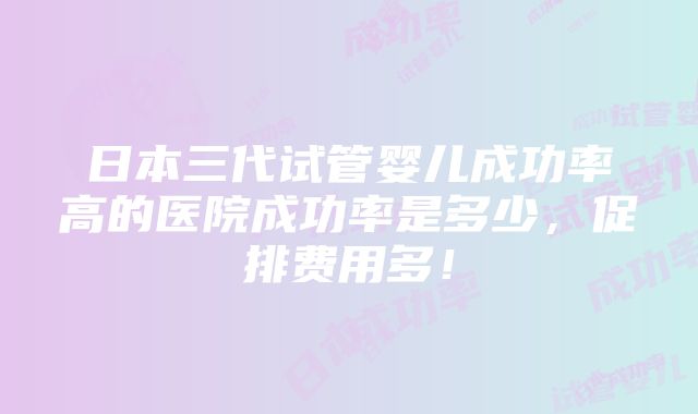 日本三代试管婴儿成功率高的医院成功率是多少，促排费用多！