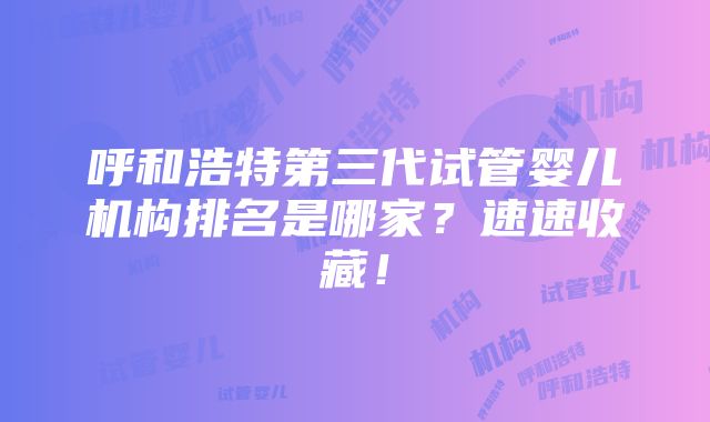 呼和浩特第三代试管婴儿机构排名是哪家？速速收藏！