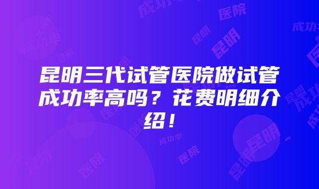 昆明三代试管医院做试管成功率高吗？花费明细介绍！