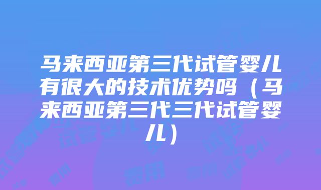 马来西亚第三代试管婴儿有很大的技术优势吗（马来西亚第三代三代试管婴儿）