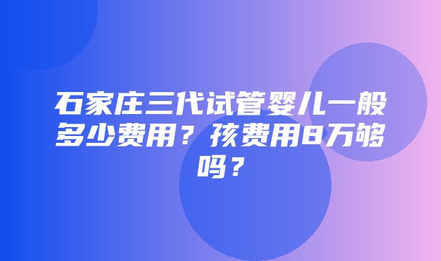 石家庄三代试管婴儿一般多少费用？孩费用8万够吗？