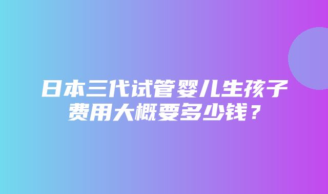 日本三代试管婴儿生孩子费用大概要多少钱？