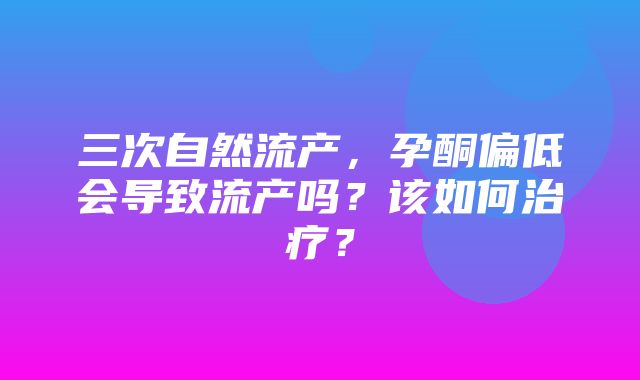 三次自然流产，孕酮偏低会导致流产吗？该如何治疗？