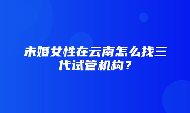 未婚女性在云南怎么找三代试管机构？