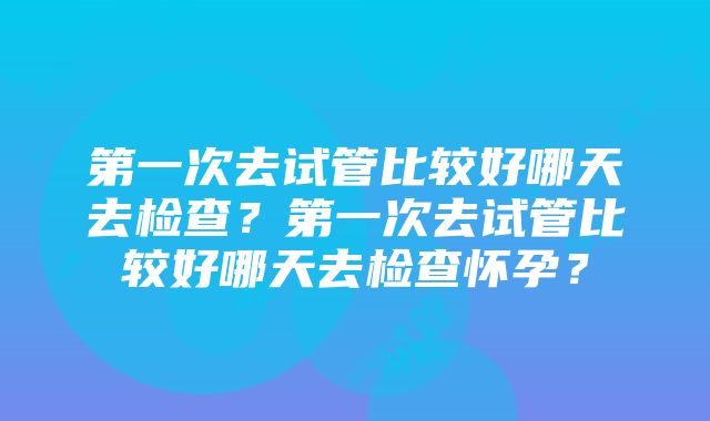 第一次去试管比较好哪天去检查？第一次去试管比较好哪天去检查怀孕？