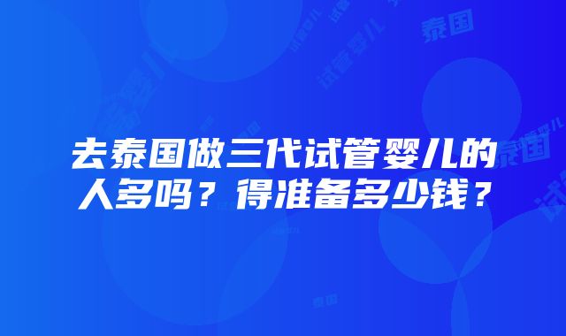 去泰国做三代试管婴儿的人多吗？得准备多少钱？