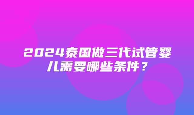 2024泰国做三代试管婴儿需要哪些条件？