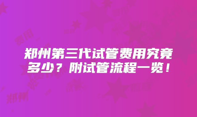 郑州第三代试管费用究竟多少？附试管流程一览！