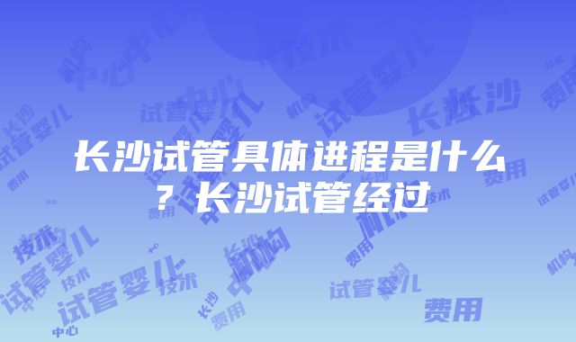 长沙试管具体进程是什么？长沙试管经过